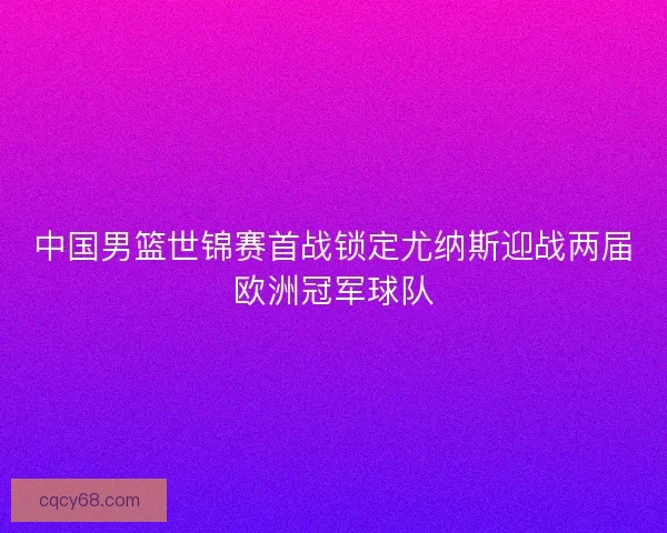 中国男篮世锦赛首战锁定尤纳斯迎战两届欧洲冠军球队