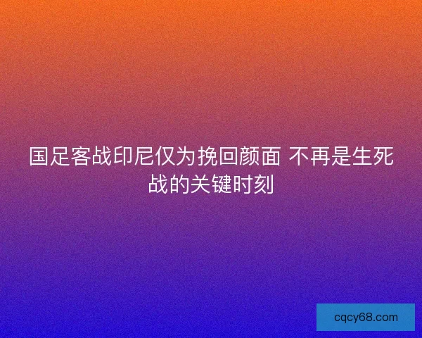 国足客战印尼仅为挽回颜面 不再是生死战的关键时刻