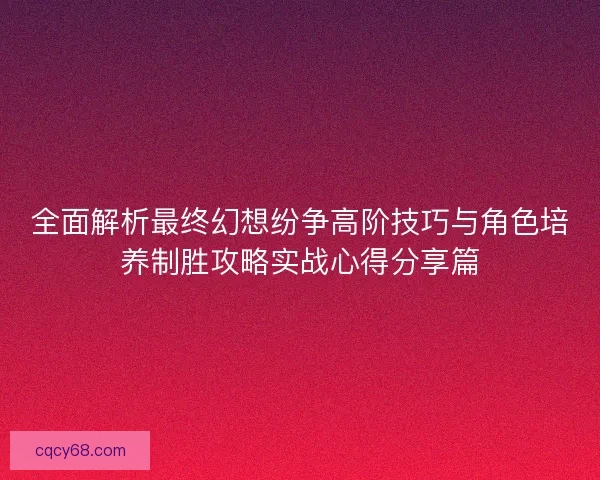 全面解析最终幻想纷争高阶技巧与角色培养制胜攻略实战心得分享篇