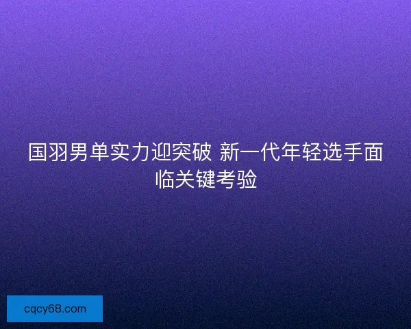 国羽男单实力迎突破 新一代年轻选手面临关键考验